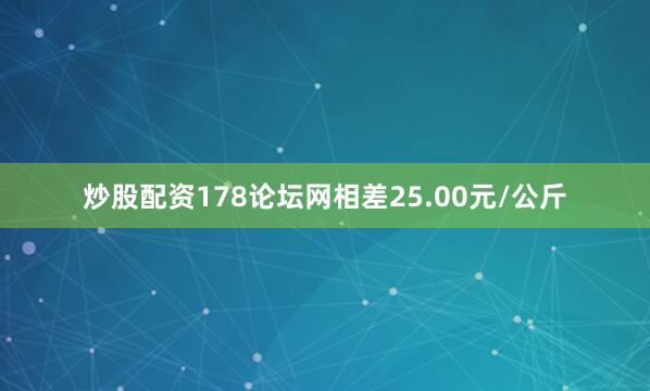 炒股配资178论坛网相差25.00元/公斤