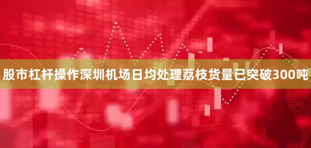 股市杠杆操作深圳机场日均处理荔枝货量已突破300吨