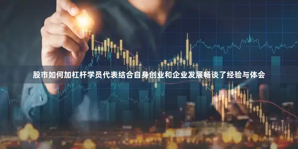 股市如何加杠杆学员代表结合自身创业和企业发展畅谈了经验与体会