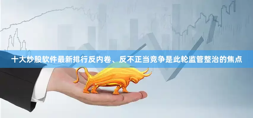 十大炒股软件最新排行反内卷、反不正当竞争是此轮监管整治的焦点