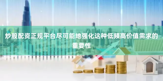 炒股配资正规平台尽可能地强化这种低频高价值需求的重要性