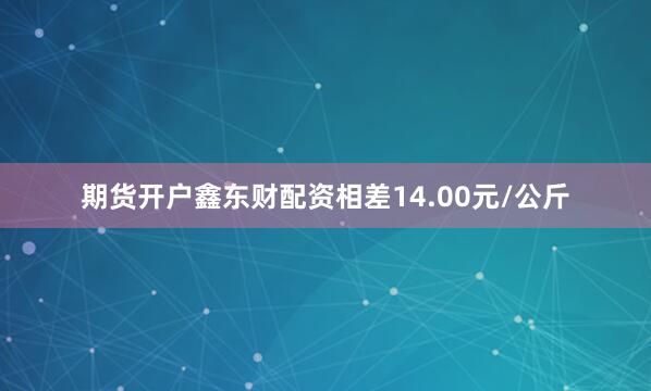 期货开户鑫东财配资相差14.00元/公斤