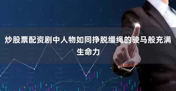 炒股票配资剧中人物如同挣脱缰绳的骏马般充满生命力